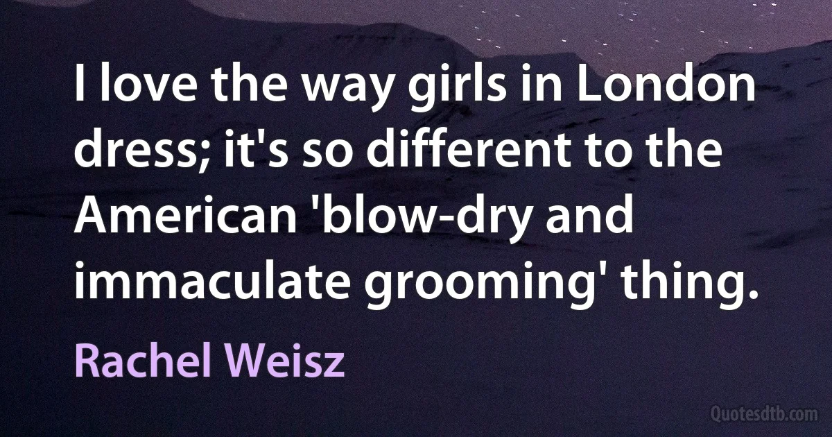 I love the way girls in London dress; it's so different to the American 'blow-dry and immaculate grooming' thing. (Rachel Weisz)