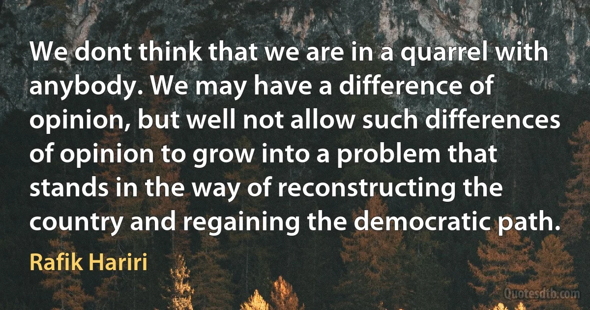 We dont think that we are in a quarrel with anybody. We may have a difference of opinion, but well not allow such differences of opinion to grow into a problem that stands in the way of reconstructing the country and regaining the democratic path. (Rafik Hariri)