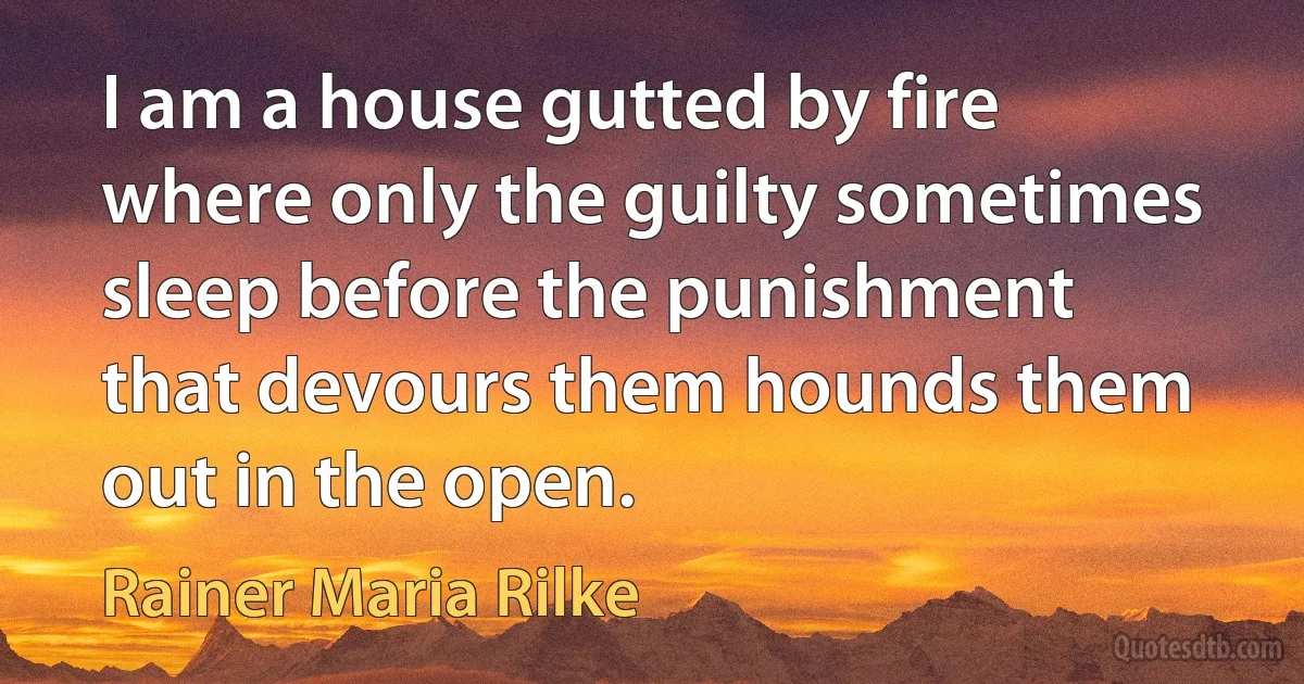 I am a house gutted by fire where only the guilty sometimes sleep before the punishment that devours them hounds them out in the open. (Rainer Maria Rilke)