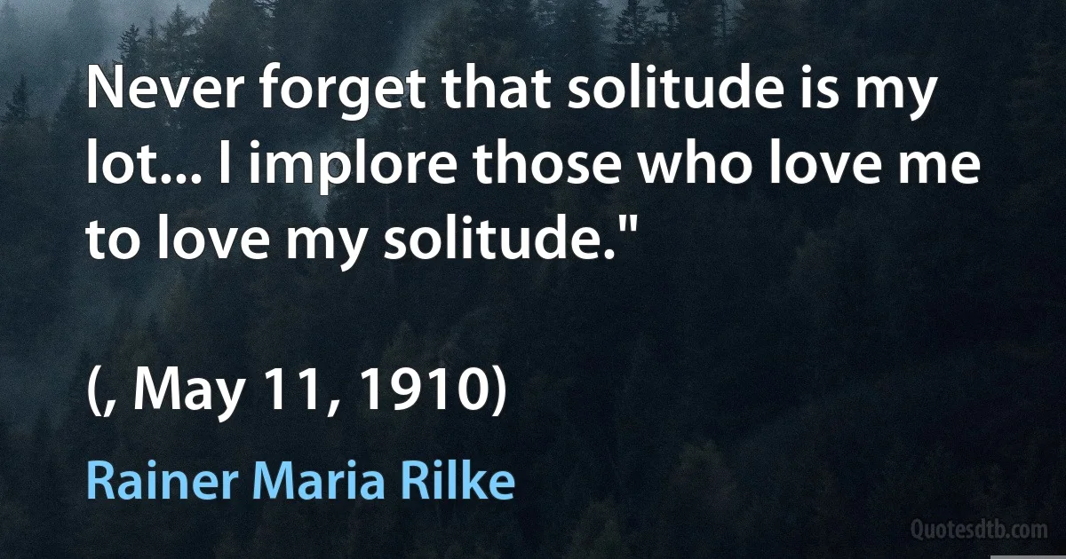 Never forget that solitude is my lot... I implore those who love me to love my solitude."

(, May 11, 1910) (Rainer Maria Rilke)