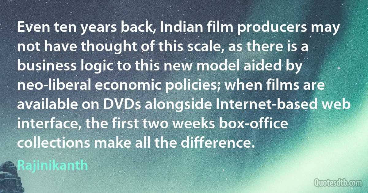 Even ten years back, Indian film producers may not have thought of this scale, as there is a business logic to this new model aided by neo-liberal economic policies; when films are available on DVDs alongside Internet-based web interface, the first two weeks box-office collections make all the difference. (Rajinikanth)