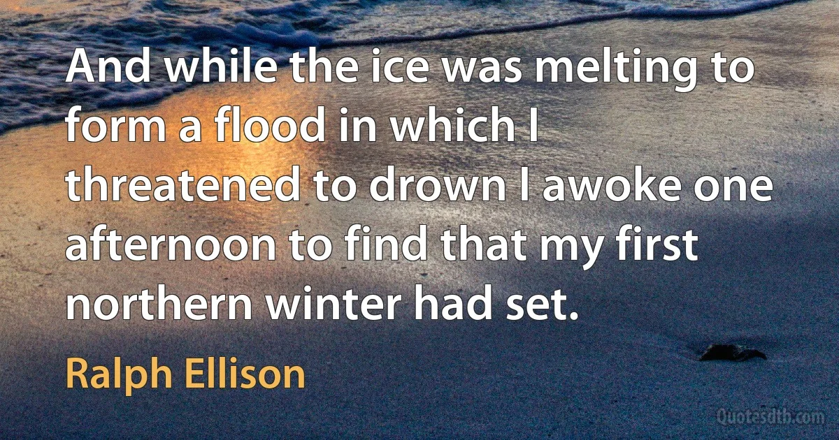 And while the ice was melting to form a flood in which I threatened to drown I awoke one afternoon to find that my first northern winter had set. (Ralph Ellison)