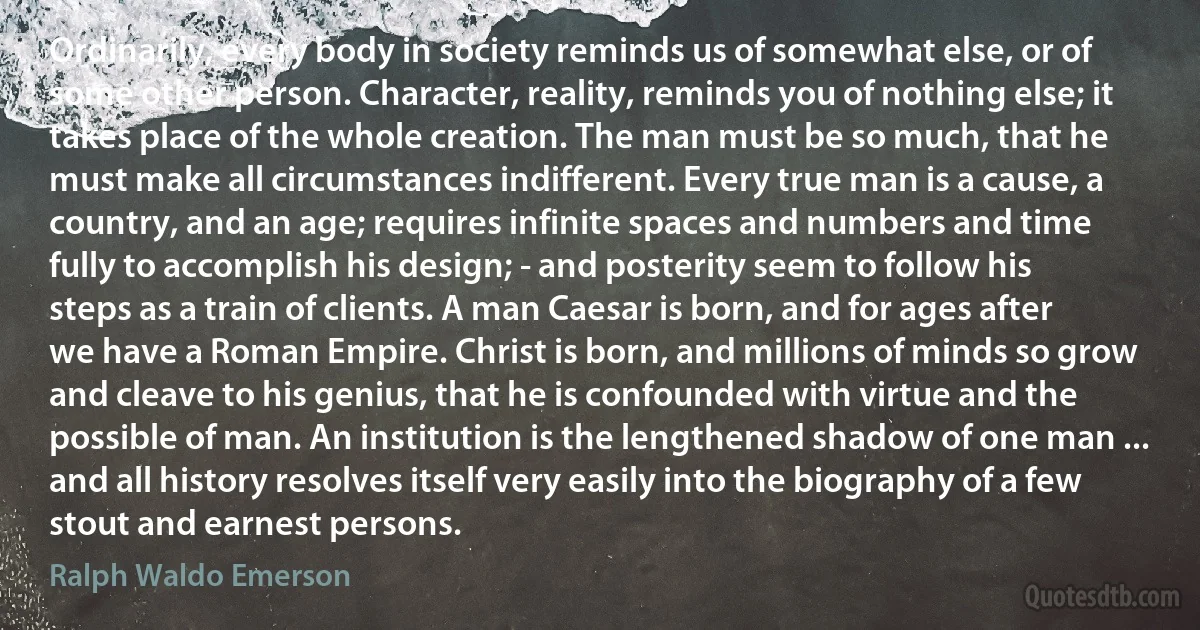 Ordinarily, every body in society reminds us of somewhat else, or of some other person. Character, reality, reminds you of nothing else; it takes place of the whole creation. The man must be so much, that he must make all circumstances indifferent. Every true man is a cause, a country, and an age; requires infinite spaces and numbers and time fully to accomplish his design; - and posterity seem to follow his steps as a train of clients. A man Caesar is born, and for ages after we have a Roman Empire. Christ is born, and millions of minds so grow and cleave to his genius, that he is confounded with virtue and the possible of man. An institution is the lengthened shadow of one man ... and all history resolves itself very easily into the biography of a few stout and earnest persons. (Ralph Waldo Emerson)