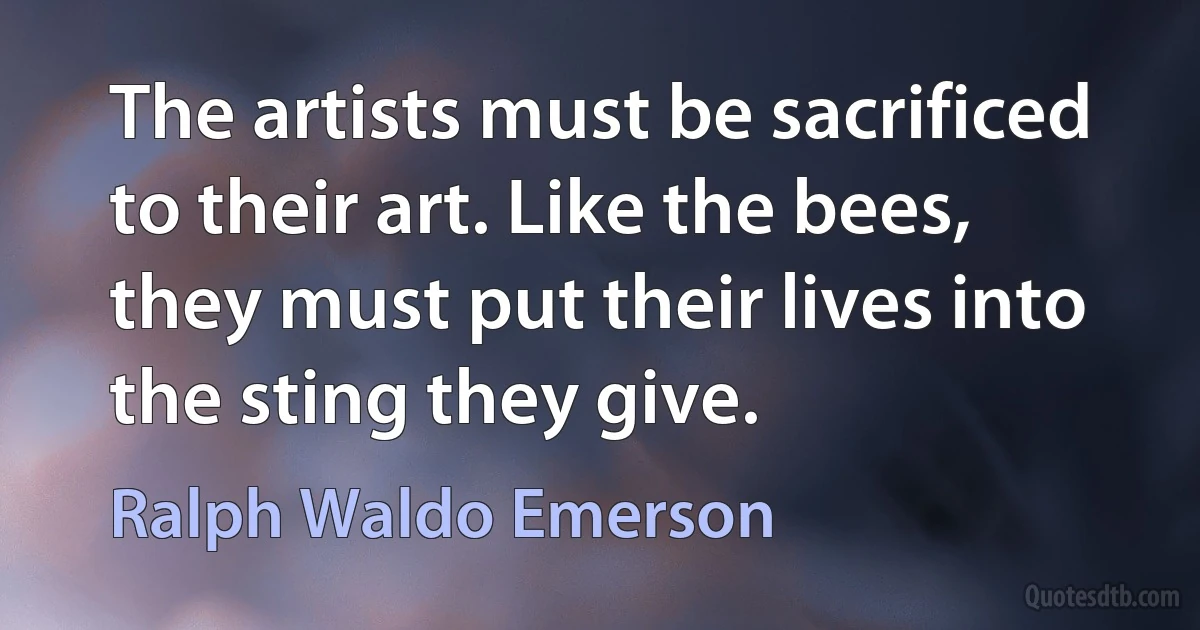 The artists must be sacrificed to their art. Like the bees, they must put their lives into the sting they give. (Ralph Waldo Emerson)