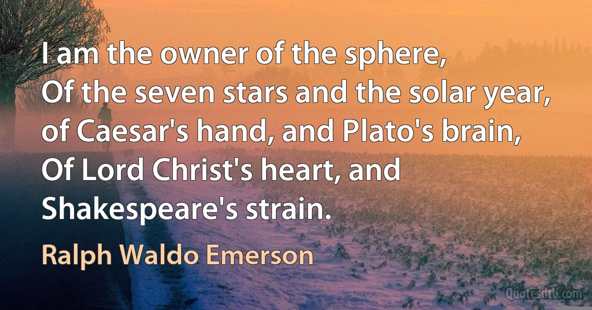 I am the owner of the sphere,
Of the seven stars and the solar year,
of Caesar's hand, and Plato's brain,
Of Lord Christ's heart, and Shakespeare's strain. (Ralph Waldo Emerson)