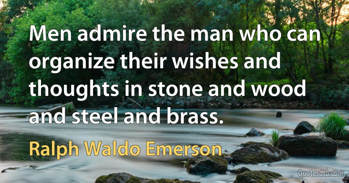 Men admire the man who can organize their wishes and thoughts in stone and wood and steel and brass. (Ralph Waldo Emerson)