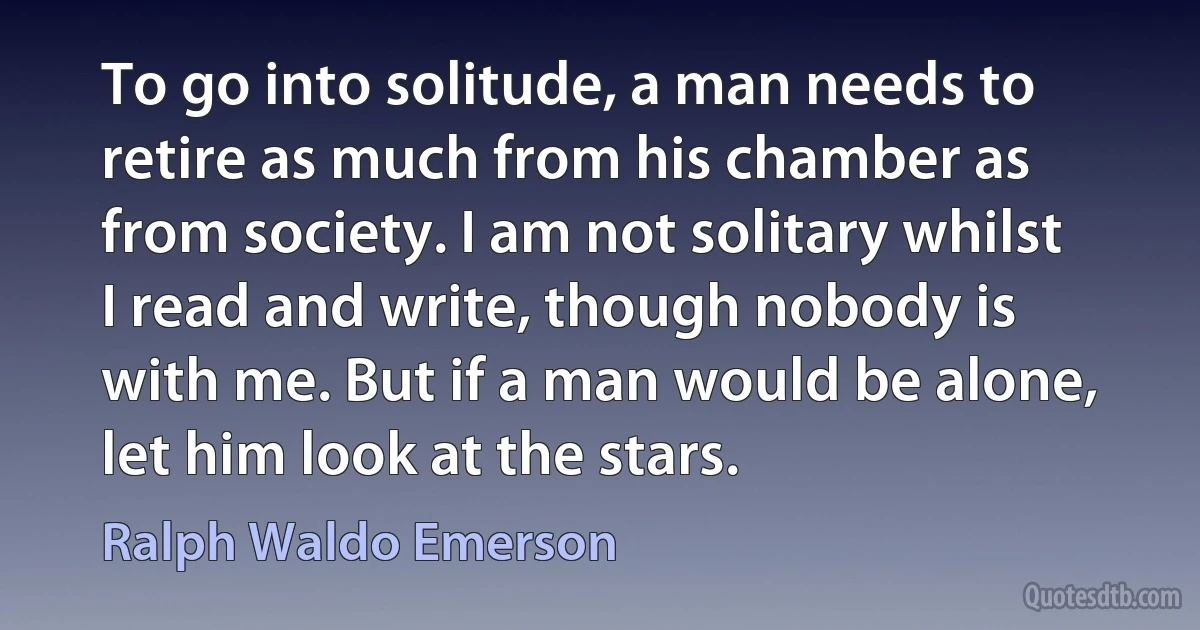 To go into solitude, a man needs to retire as much from his chamber as from society. I am not solitary whilst I read and write, though nobody is with me. But if a man would be alone, let him look at the stars. (Ralph Waldo Emerson)