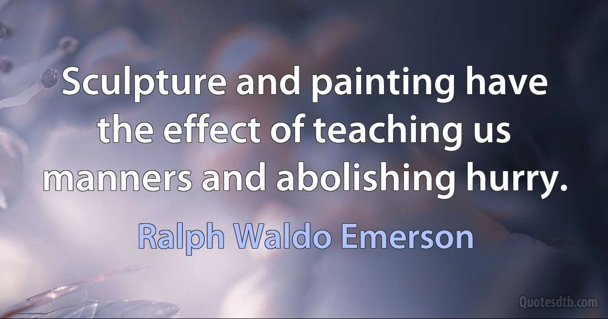 Sculpture and painting have the effect of teaching us manners and abolishing hurry. (Ralph Waldo Emerson)