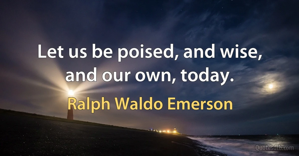 Let us be poised, and wise, and our own, today. (Ralph Waldo Emerson)