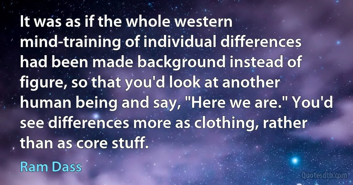 It was as if the whole western mind-training of individual differences had been made background instead of figure, so that you'd look at another human being and say, "Here we are." You'd see differences more as clothing, rather than as core stuff. (Ram Dass)