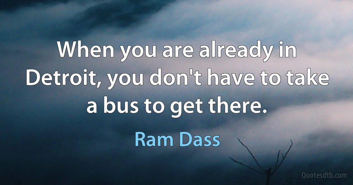 When you are already in Detroit, you don't have to take a bus to get there. (Ram Dass)