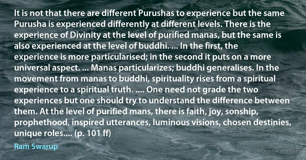 It is not that there are different Purushas to experience but the same Purusha is experienced differently at different levels. There is the experience of Divinity at the level of purified manas, but the same is also experienced at the level of buddhi. ... In the first, the experience is more particularised; in the second it puts on a more universal aspect. ... Manas particularizes; buddhi generalises. In the movement from manas to buddhi, spirituality rises from a spiritual experience to a spiritual truth. .... One need not grade the two experiences but one should try to understand the difference between them. At the level of purified mans, there is faith, joy, sonship, prophethood, inspired utterances, luminous visions, chosen destinies, unique roles.... (p. 101 ff) (Ram Swarup)