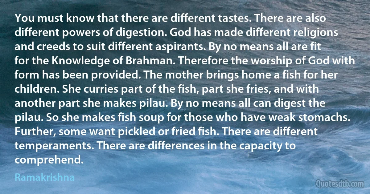 You must know that there are different tastes. There are also different powers of digestion. God has made different religions and creeds to suit different aspirants. By no means all are fit for the Knowledge of Brahman. Therefore the worship of God with form has been provided. The mother brings home a fish for her children. She curries part of the fish, part she fries, and with another part she makes pilau. By no means all can digest the pilau. So she makes fish soup for those who have weak stomachs. Further, some want pickled or fried fish. There are different temperaments. There are differences in the capacity to comprehend. (Ramakrishna)