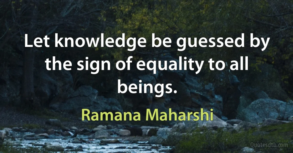 Let knowledge be guessed by the sign of equality to all beings. (Ramana Maharshi)