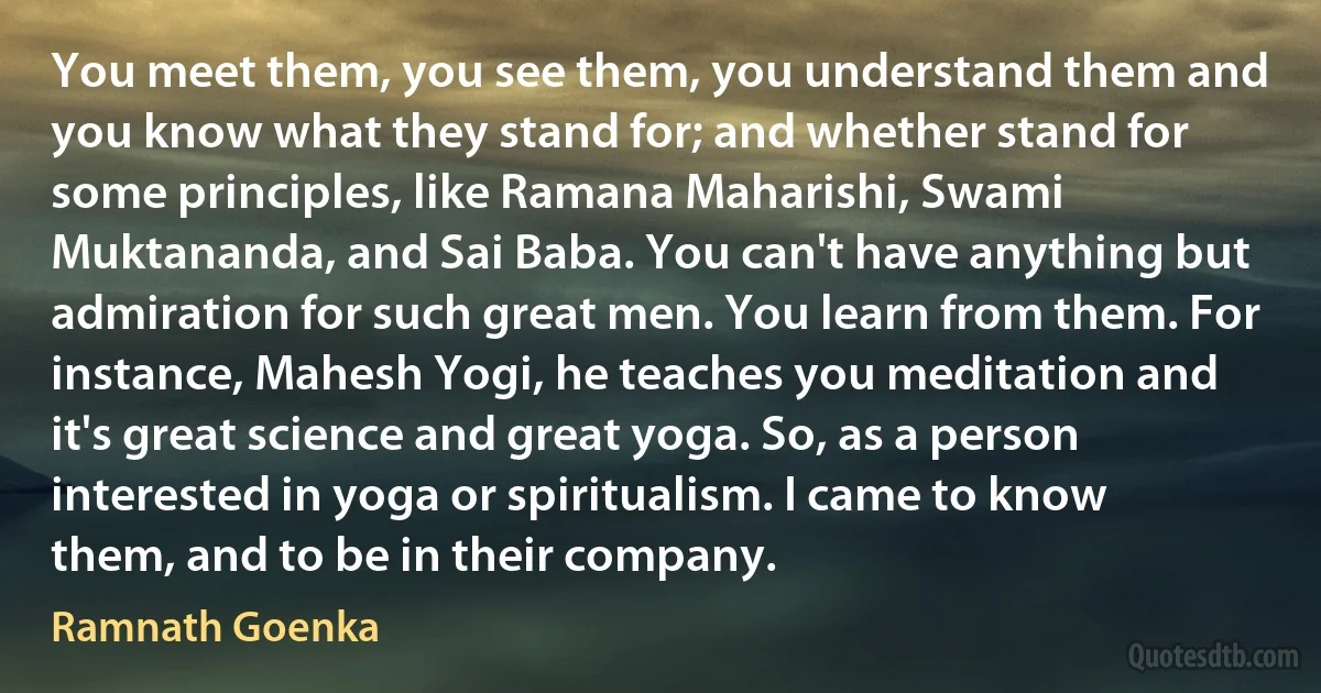 You meet them, you see them, you understand them and you know what they stand for; and whether stand for some principles, like Ramana Maharishi, Swami Muktananda, and Sai Baba. You can't have anything but admiration for such great men. You learn from them. For instance, Mahesh Yogi, he teaches you meditation and it's great science and great yoga. So, as a person interested in yoga or spiritualism. I came to know them, and to be in their company. (Ramnath Goenka)