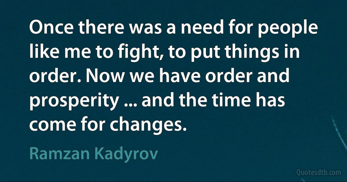 Once there was a need for people like me to fight, to put things in order. Now we have order and prosperity ... and the time has come for changes. (Ramzan Kadyrov)