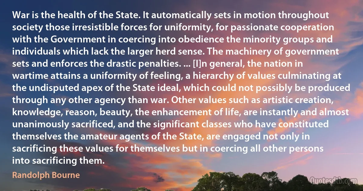 War is the health of the State. It automatically sets in motion throughout society those irresistible forces for uniformity, for passionate cooperation with the Government in coercing into obedience the minority groups and individuals which lack the larger herd sense. The machinery of government sets and enforces the drastic penalties. ... [I]n general, the nation in wartime attains a uniformity of feeling, a hierarchy of values culminating at the undisputed apex of the State ideal, which could not possibly be produced through any other agency than war. Other values such as artistic creation, knowledge, reason, beauty, the enhancement of life, are instantly and almost unanimously sacrificed, and the significant classes who have constituted themselves the amateur agents of the State, are engaged not only in sacrificing these values for themselves but in coercing all other persons into sacrificing them. (Randolph Bourne)