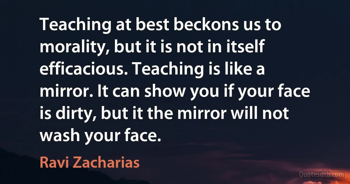 Teaching at best beckons us to morality, but it is not in itself efficacious. Teaching is like a mirror. It can show you if your face is dirty, but it the mirror will not wash your face. (Ravi Zacharias)