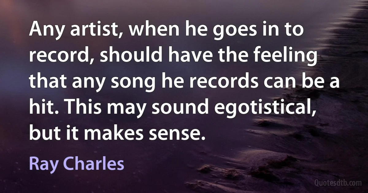 Any artist, when he goes in to record, should have the feeling that any song he records can be a hit. This may sound egotistical, but it makes sense. (Ray Charles)