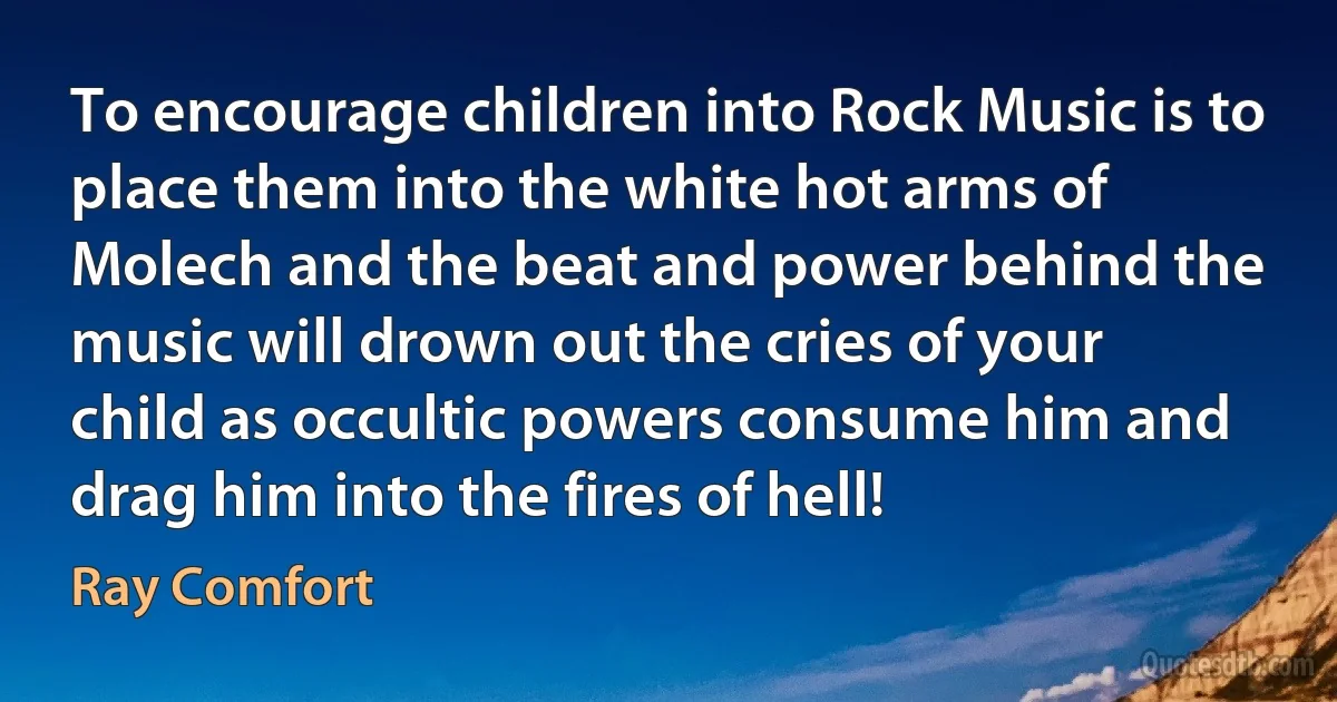 To encourage children into Rock Music is to place them into the white hot arms of Molech and the beat and power behind the music will drown out the cries of your child as occultic powers consume him and drag him into the fires of hell! (Ray Comfort)