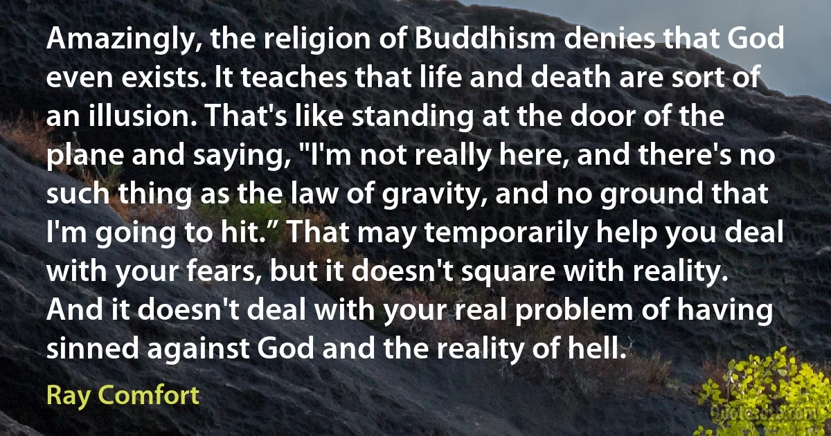 Amazingly, the religion of Buddhism denies that God even exists. It teaches that life and death are sort of an illusion. That's like standing at the door of the plane and saying, "I'm not really here, and there's no such thing as the law of gravity, and no ground that I'm going to hit.” That may temporarily help you deal with your fears, but it doesn't square with reality. And it doesn't deal with your real problem of having sinned against God and the reality of hell. (Ray Comfort)