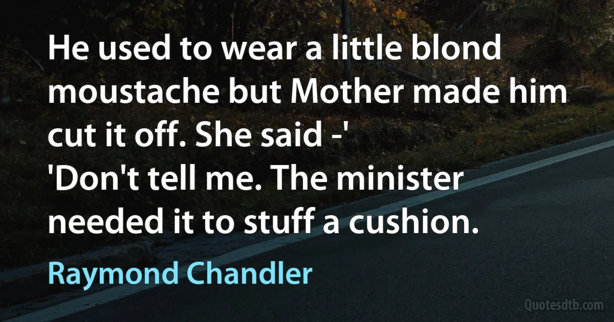 He used to wear a little blond moustache but Mother made him cut it off. She said -'
'Don't tell me. The minister needed it to stuff a cushion. (Raymond Chandler)