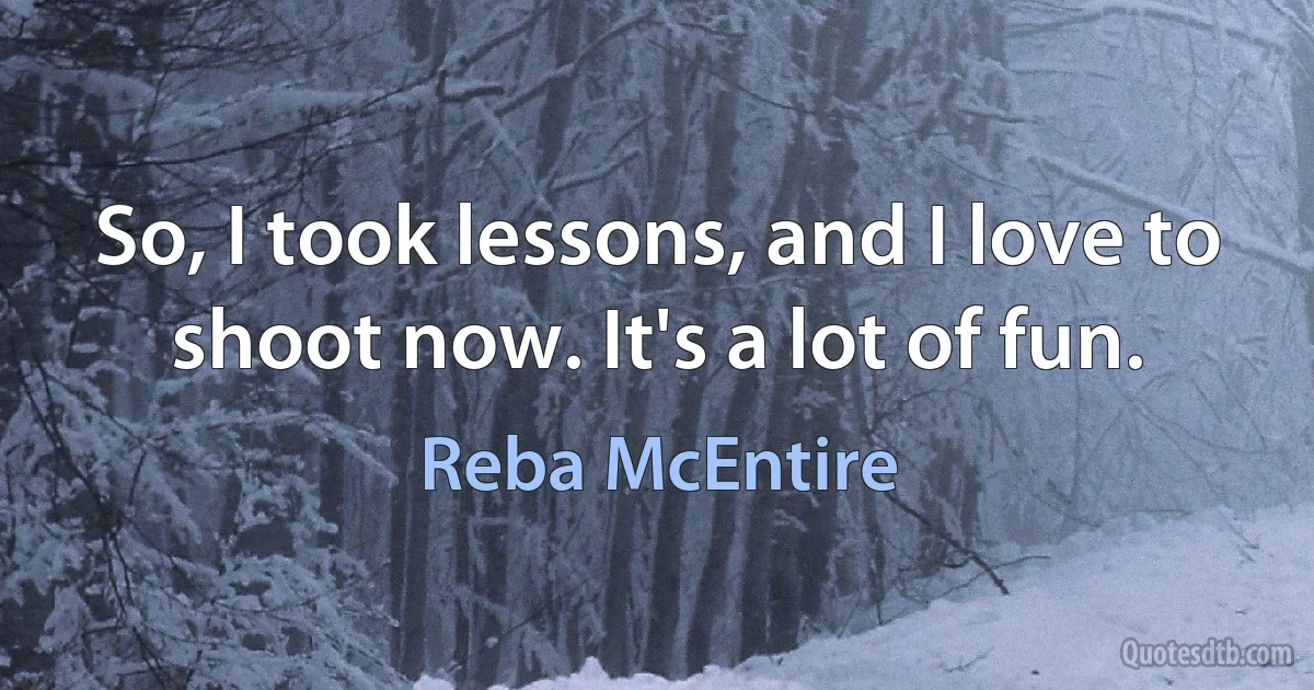 So, I took lessons, and I love to shoot now. It's a lot of fun. (Reba McEntire)