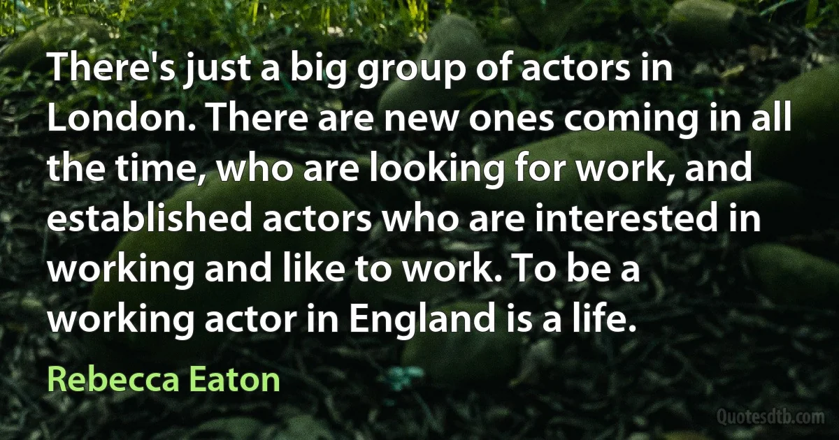 There's just a big group of actors in London. There are new ones coming in all the time, who are looking for work, and established actors who are interested in working and like to work. To be a working actor in England is a life. (Rebecca Eaton)