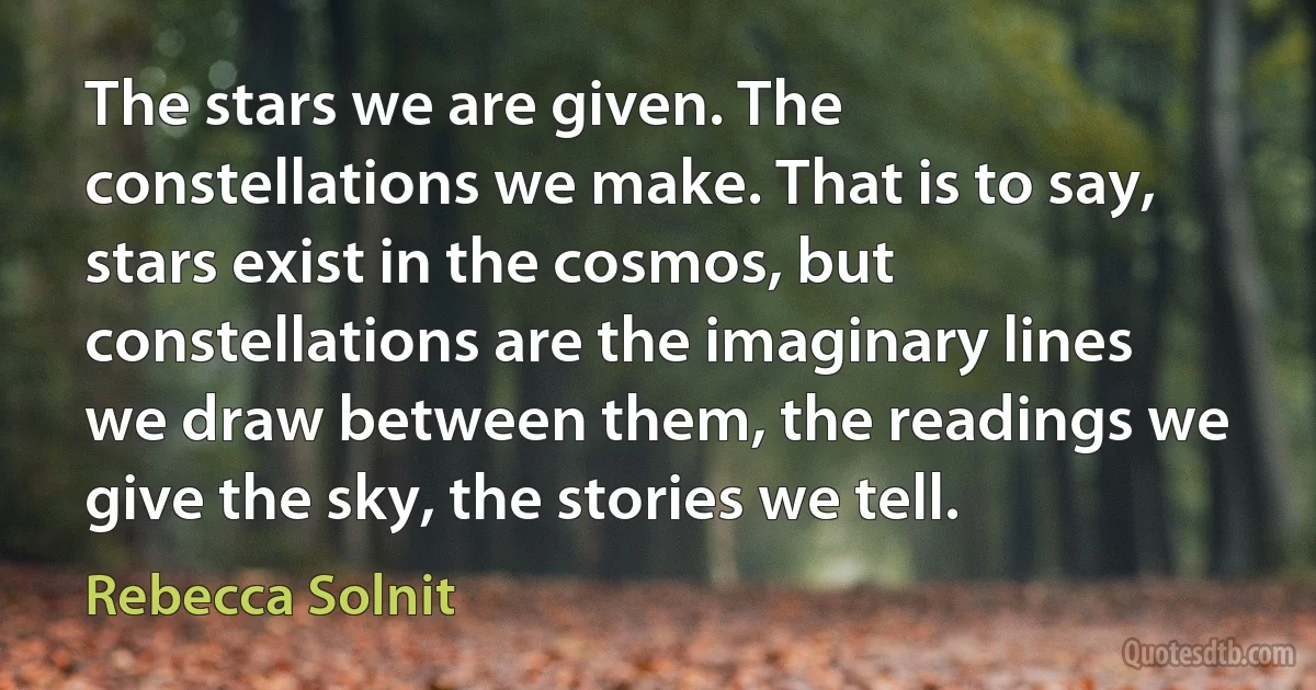 The stars we are given. The constellations we make. That is to say, stars exist in the cosmos, but constellations are the imaginary lines we draw between them, the readings we give the sky, the stories we tell. (Rebecca Solnit)