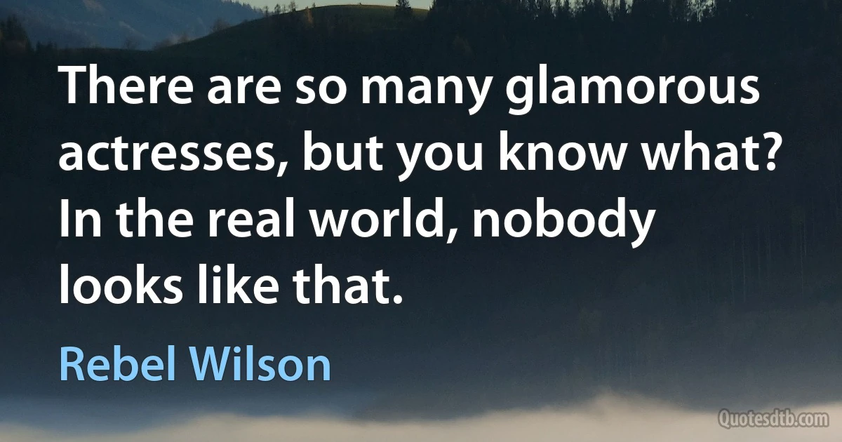 There are so many glamorous actresses, but you know what? In the real world, nobody looks like that. (Rebel Wilson)