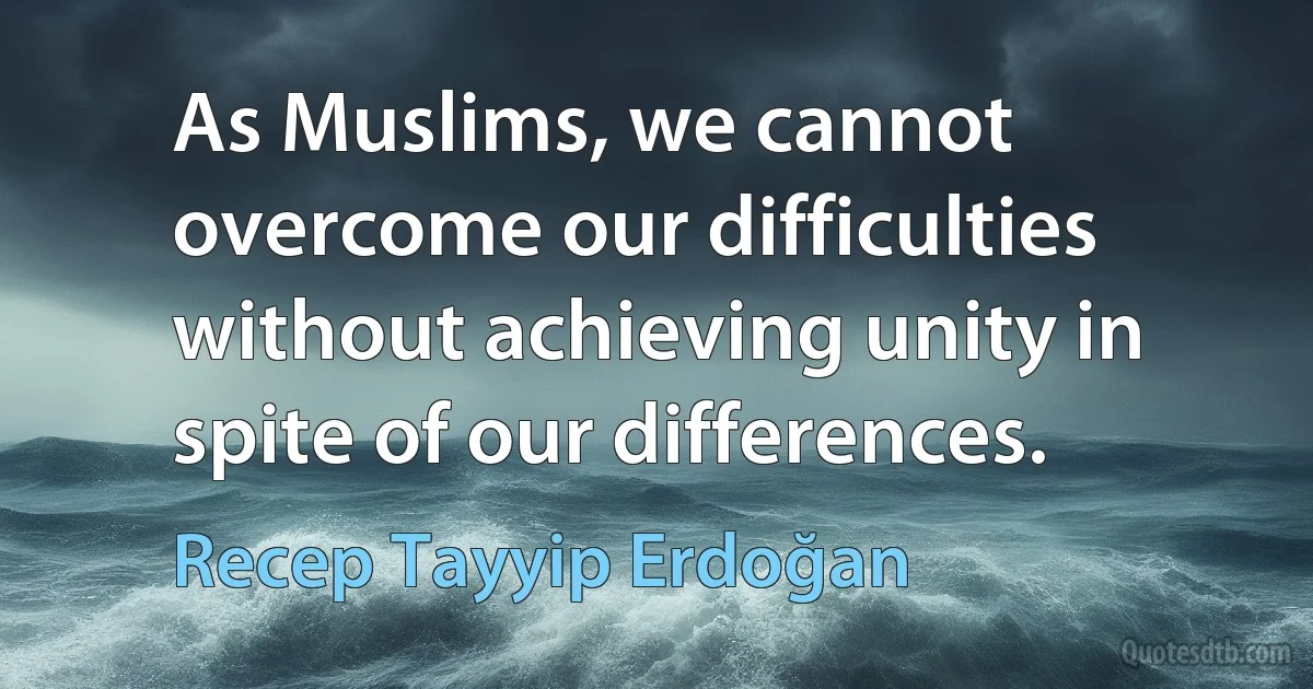 As Muslims, we cannot overcome our difficulties without achieving unity in spite of our differences. (Recep Tayyip Erdoğan)