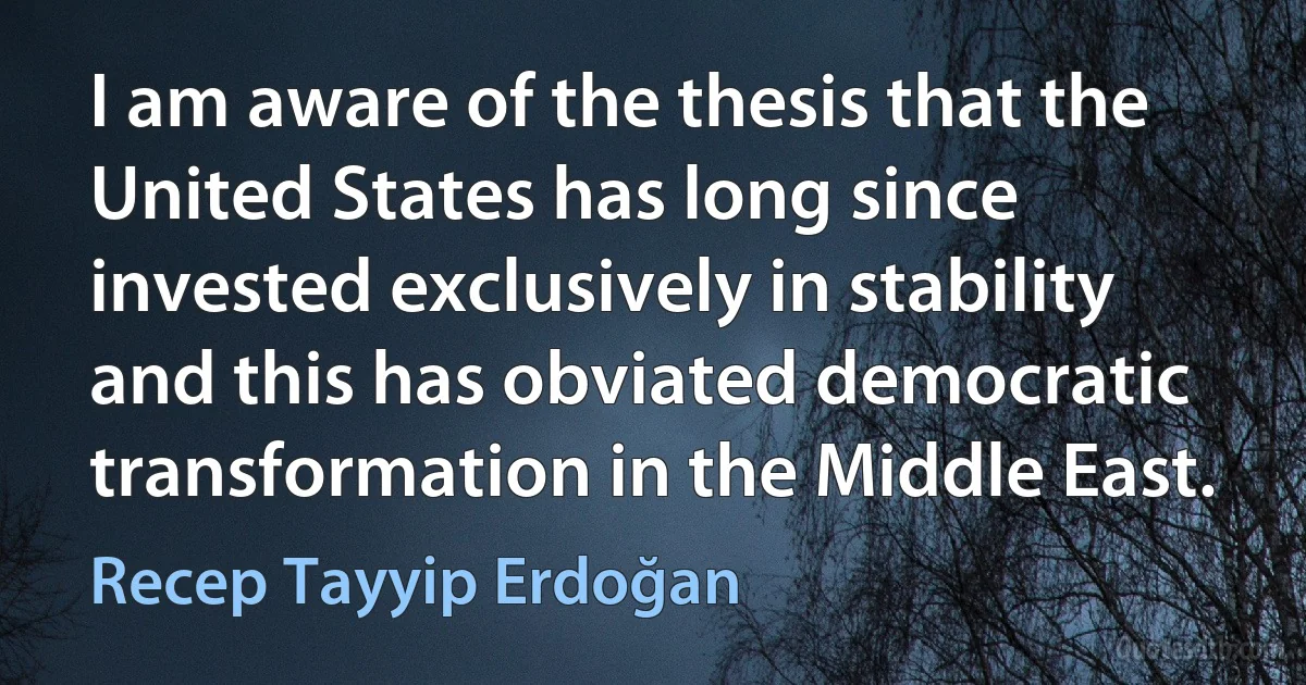 I am aware of the thesis that the United States has long since invested exclusively in stability and this has obviated democratic transformation in the Middle East. (Recep Tayyip Erdoğan)