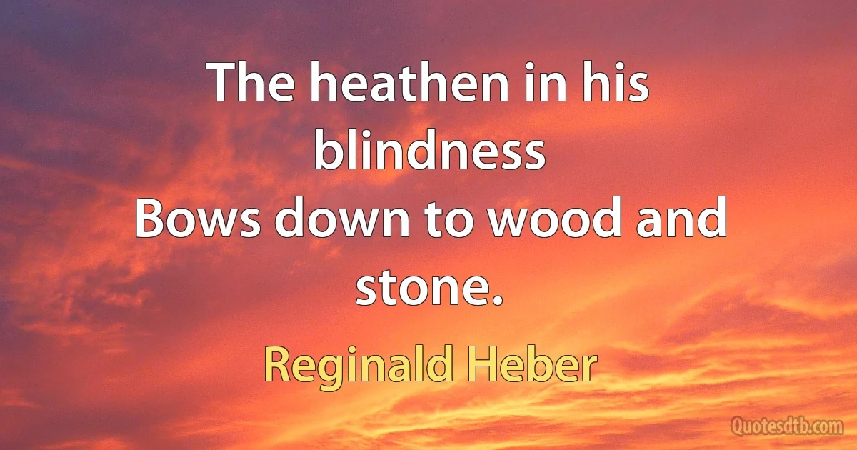 The heathen in his blindness
Bows down to wood and stone. (Reginald Heber)