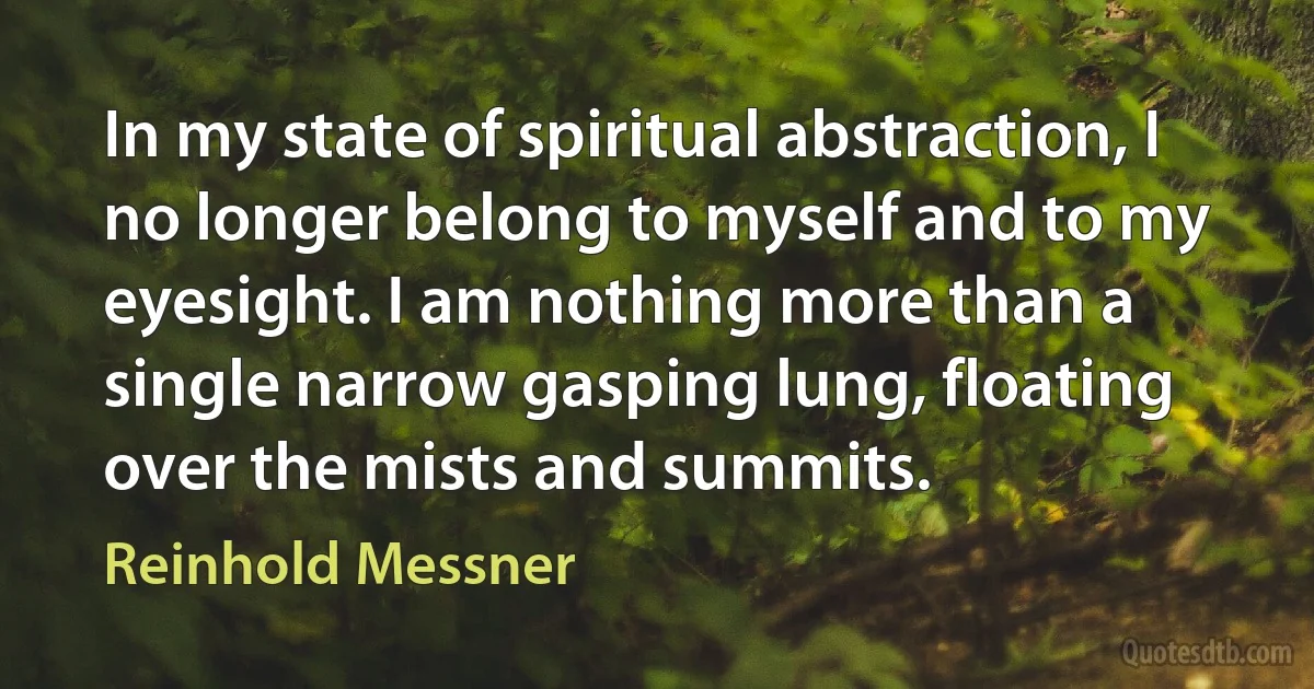 In my state of spiritual abstraction, I no longer belong to myself and to my eyesight. I am nothing more than a single narrow gasping lung, floating over the mists and summits. (Reinhold Messner)