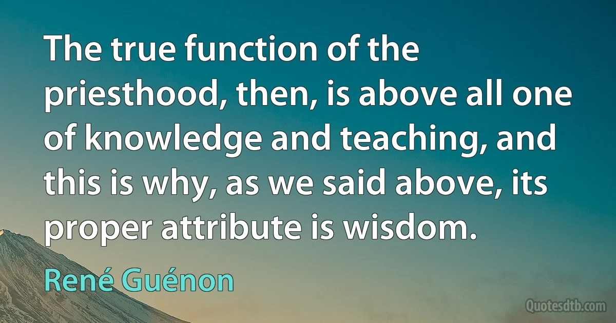 The true function of the priesthood, then, is above all one of knowledge and teaching, and this is why, as we said above, its proper attribute is wisdom. (René Guénon)