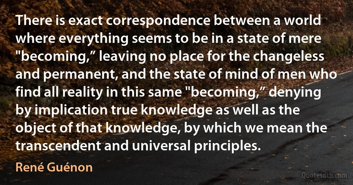 There is exact correspondence between a world where everything seems to be in a state of mere "becoming,” leaving no place for the changeless and permanent, and the state of mind of men who find all reality in this same "becoming,” denying by implication true knowledge as well as the object of that knowledge, by which we mean the transcendent and universal principles. (René Guénon)