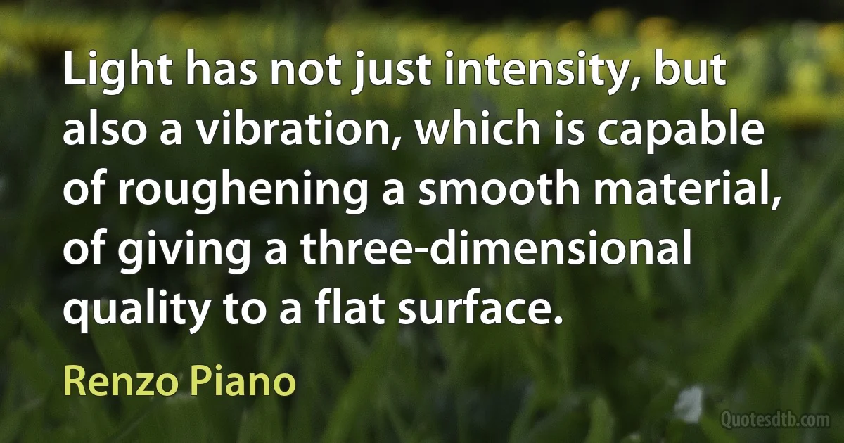 Light has not just intensity, but also a vibration, which is capable of roughening a smooth material, of giving a three-dimensional quality to a flat surface. (Renzo Piano)