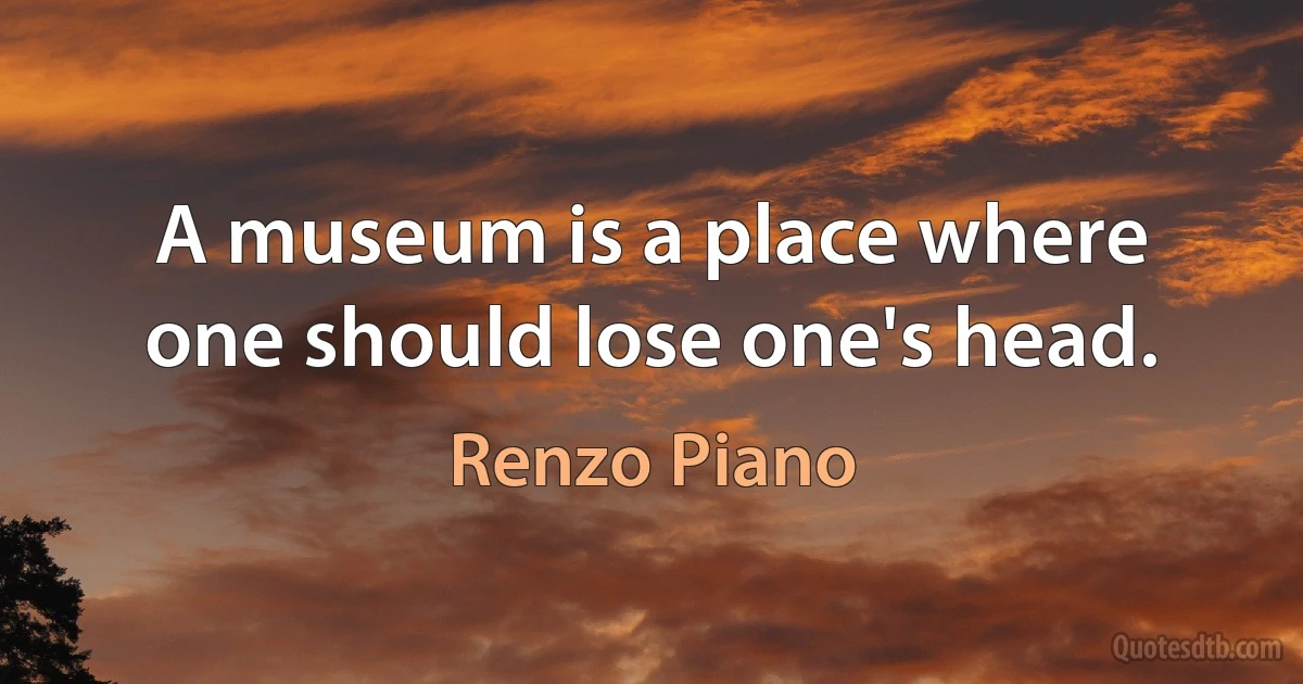 A museum is a place where one should lose one's head. (Renzo Piano)