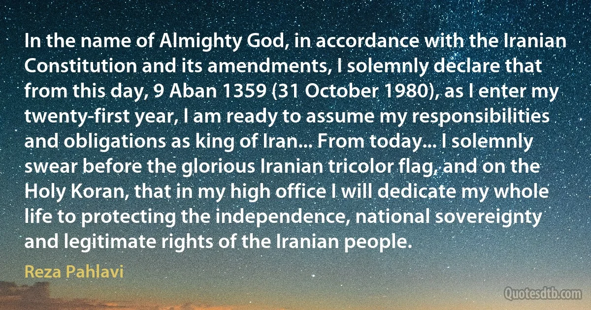 In the name of Almighty God, in accordance with the Iranian Constitution and its amendments, I solemnly declare that from this day, 9 Aban 1359 (31 October 1980), as I enter my twenty-first year, I am ready to assume my responsibilities and obligations as king of Iran... From today... I solemnly swear before the glorious Iranian tricolor flag, and on the Holy Koran, that in my high office I will dedicate my whole life to protecting the independence, national sovereignty and legitimate rights of the Iranian people. (Reza Pahlavi)