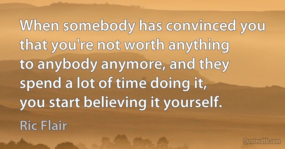 When somebody has convinced you that you're not worth anything to anybody anymore, and they spend a lot of time doing it, you start believing it yourself. (Ric Flair)