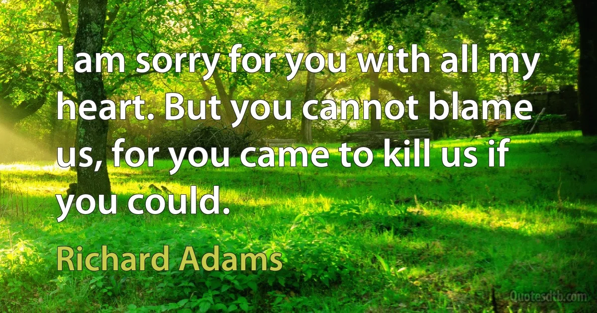 I am sorry for you with all my heart. But you cannot blame us, for you came to kill us if you could. (Richard Adams)