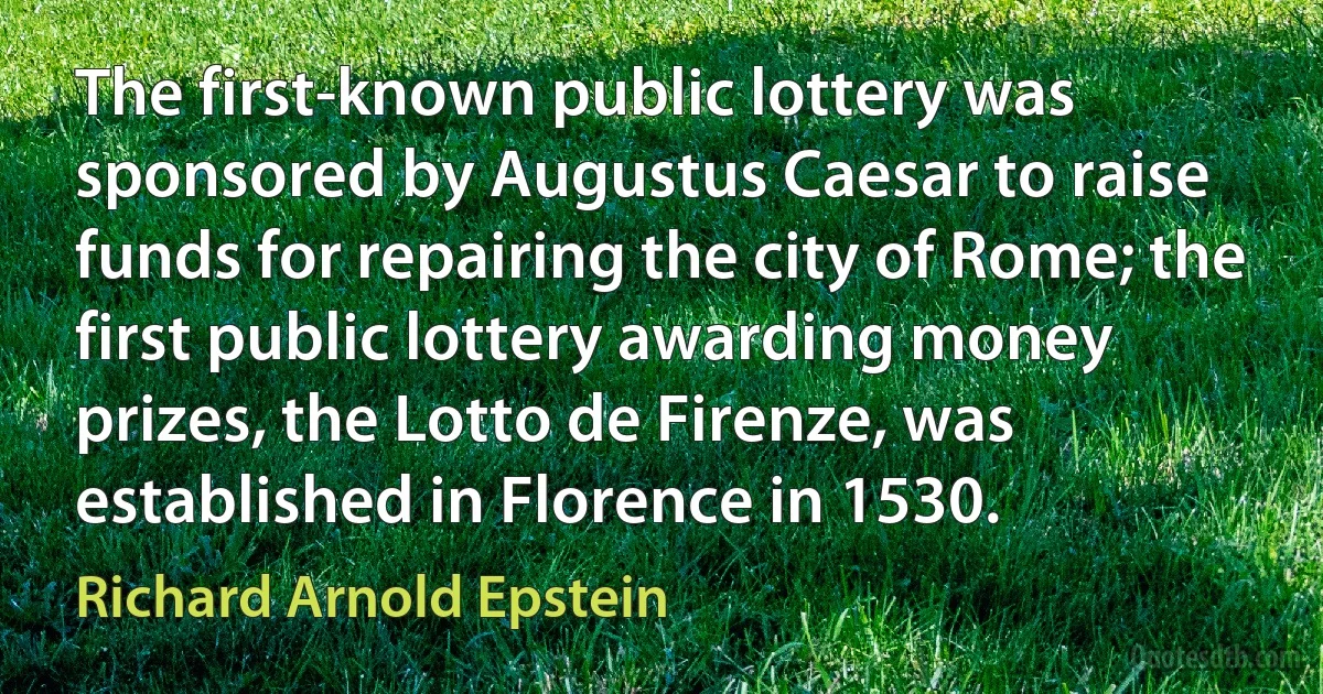 The first-known public lottery was sponsored by Augustus Caesar to raise funds for repairing the city of Rome; the first public lottery awarding money prizes, the Lotto de Firenze, was established in Florence in 1530. (Richard Arnold Epstein)