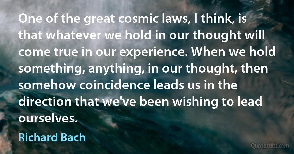 One of the great cosmic laws, I think, is that whatever we hold in our thought will come true in our experience. When we hold something, anything, in our thought, then somehow coincidence leads us in the direction that we've been wishing to lead ourselves. (Richard Bach)