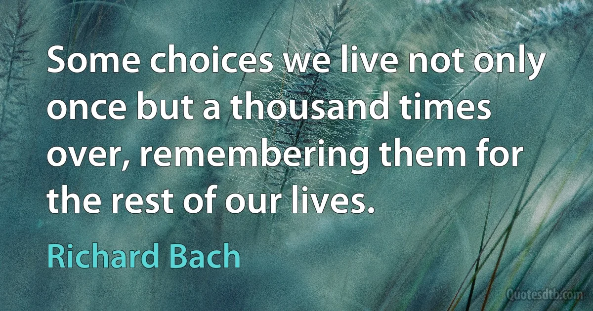 Some choices we live not only once but a thousand times over, remembering them for the rest of our lives. (Richard Bach)