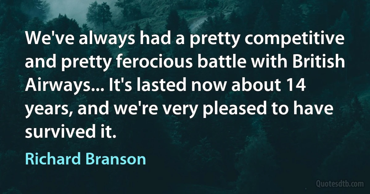 We've always had a pretty competitive and pretty ferocious battle with British Airways... It's lasted now about 14 years, and we're very pleased to have survived it. (Richard Branson)