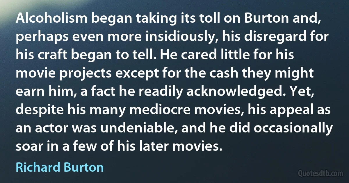 Alcoholism began taking its toll on Burton and, perhaps even more insidiously, his disregard for his craft began to tell. He cared little for his movie projects except for the cash they might earn him, a fact he readily acknowledged. Yet, despite his many mediocre movies, his appeal as an actor was undeniable, and he did occasionally soar in a few of his later movies. (Richard Burton)