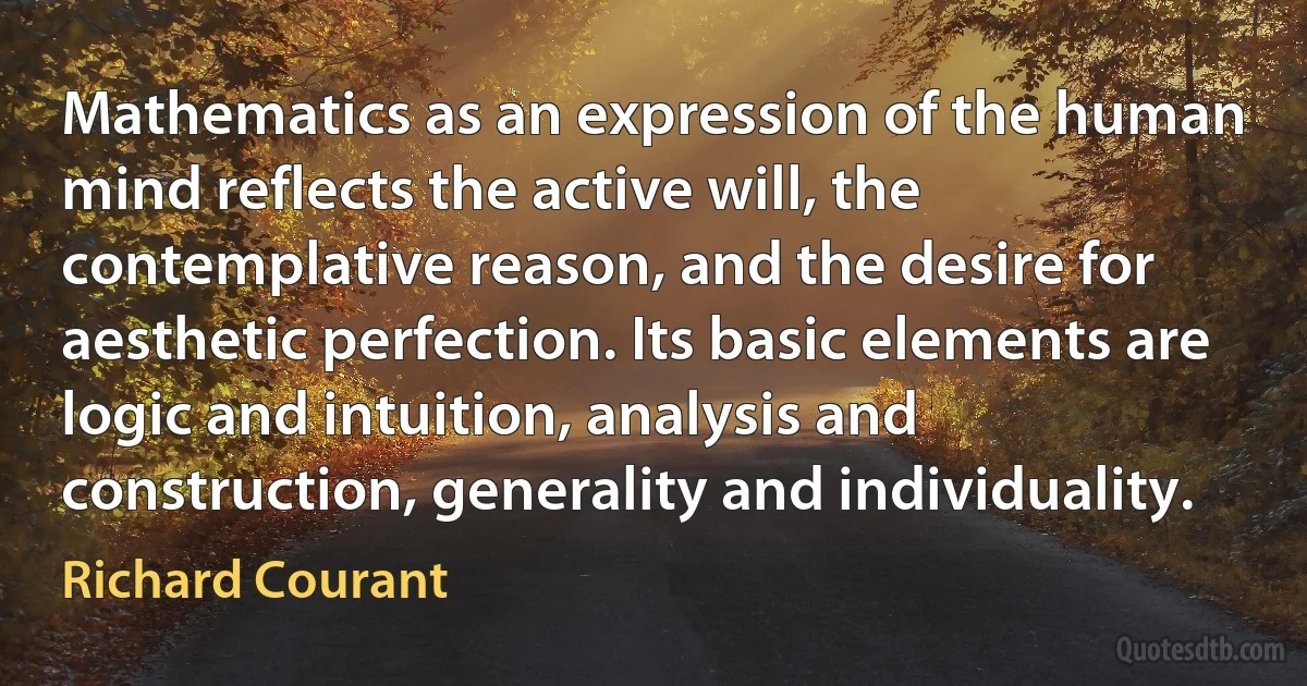 Mathematics as an expression of the human mind reflects the active will, the contemplative reason, and the desire for aesthetic perfection. Its basic elements are logic and intuition, analysis and construction, generality and individuality. (Richard Courant)