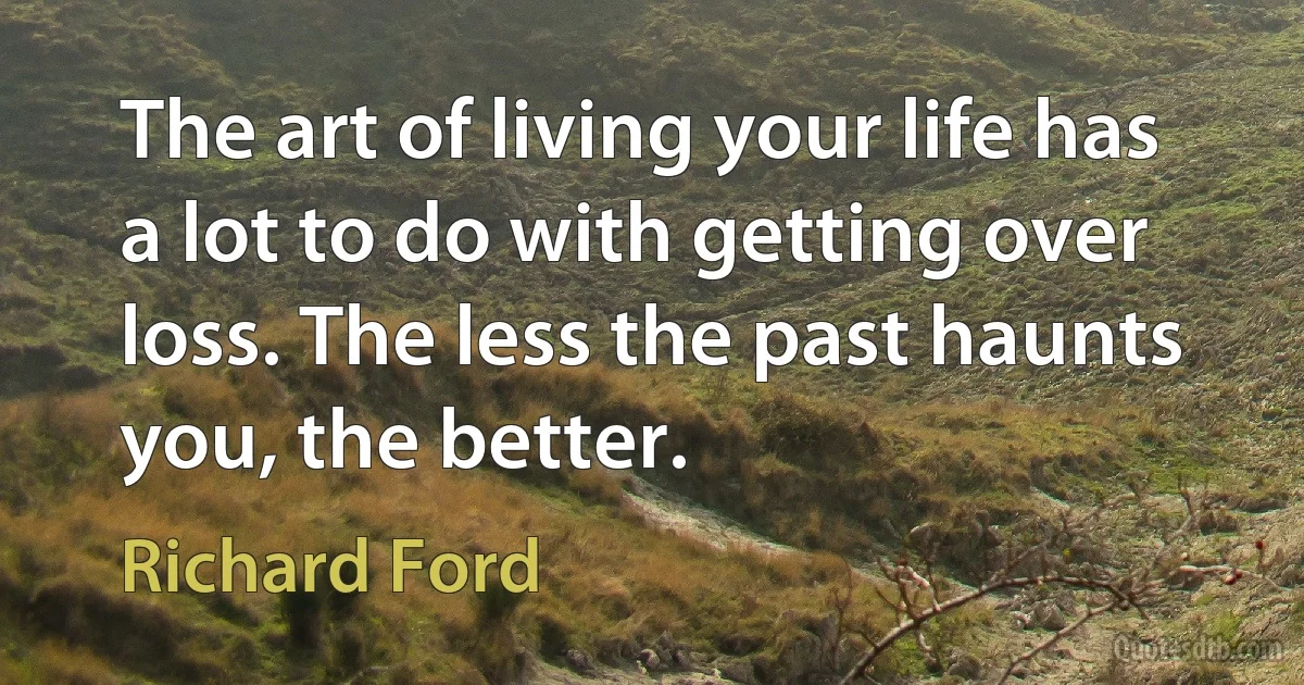 The art of living your life has a lot to do with getting over loss. The less the past haunts you, the better. (Richard Ford)