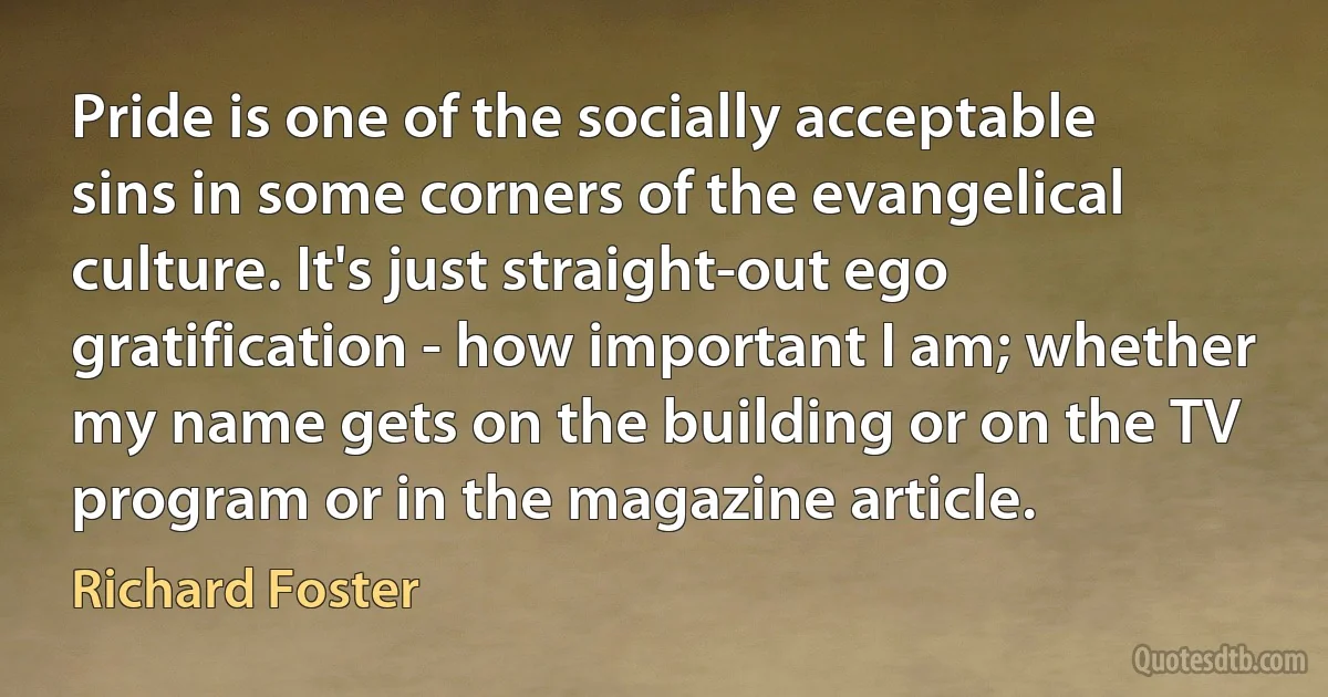 Pride is one of the socially acceptable sins in some corners of the evangelical culture. It's just straight-out ego gratification - how important I am; whether my name gets on the building or on the TV program or in the magazine article. (Richard Foster)