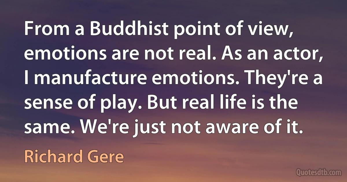 From a Buddhist point of view, emotions are not real. As an actor, I manufacture emotions. They're a sense of play. But real life is the same. We're just not aware of it. (Richard Gere)